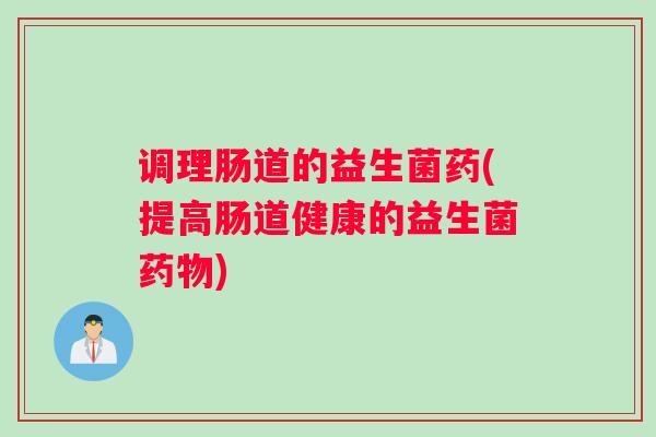 调理肠道的益生菌药(提高肠道健康的益生菌)