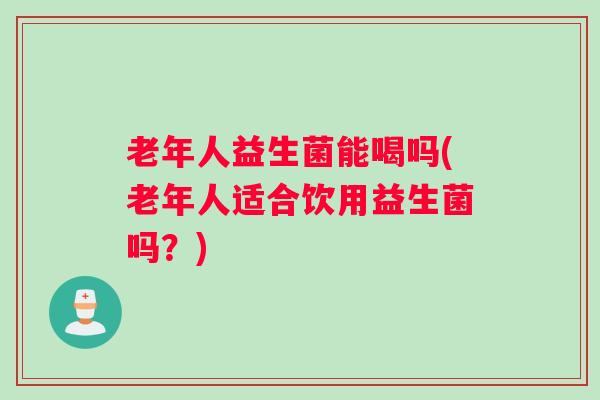老年人益生菌能喝吗(老年人适合饮用益生菌吗？)