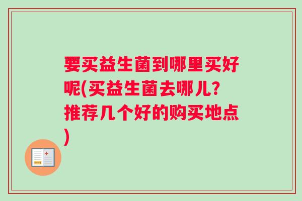 要买益生菌到哪里买好呢(买益生菌去哪儿？推荐几个好的购买地点)