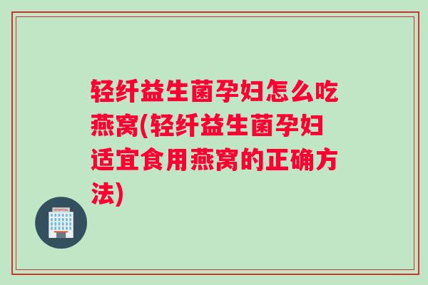 轻纤益生菌孕妇怎么吃燕窝(轻纤益生菌孕妇适宜食用燕窝的正确方法)