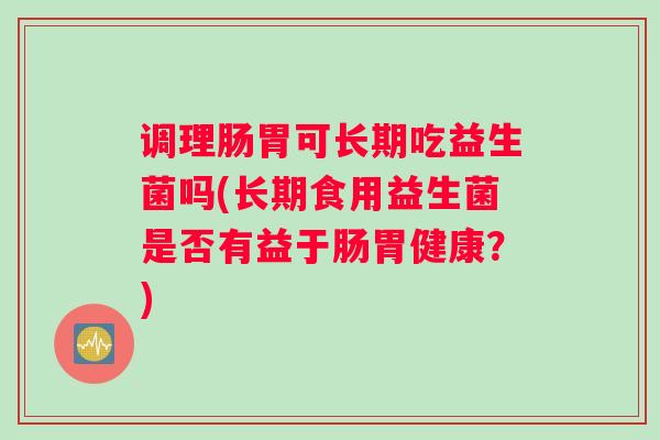 调理肠胃可长期吃益生菌吗(长期食用益生菌是否有益于肠胃健康？)