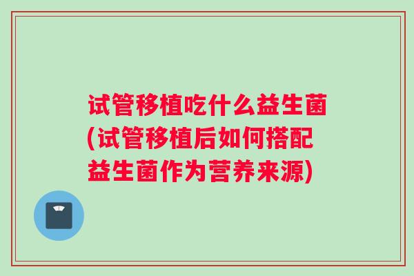 试管移植吃什么益生菌(试管移植后如何搭配益生菌作为营养来源)