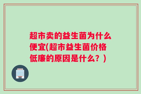 超市卖的益生菌为什么便宜(超市益生菌价格低廉的原因是什么？)