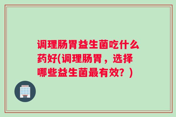 调理肠胃益生菌吃什么药好(调理肠胃，选择哪些益生菌最有效？)