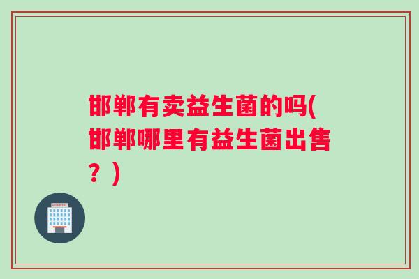 邯郸有卖益生菌的吗(邯郸哪里有益生菌出售？)