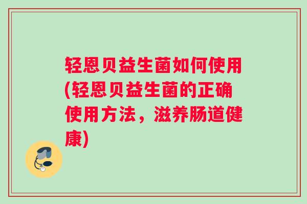 轻恩贝益生菌如何使用(轻恩贝益生菌的正确使用方法，滋养肠道健康)