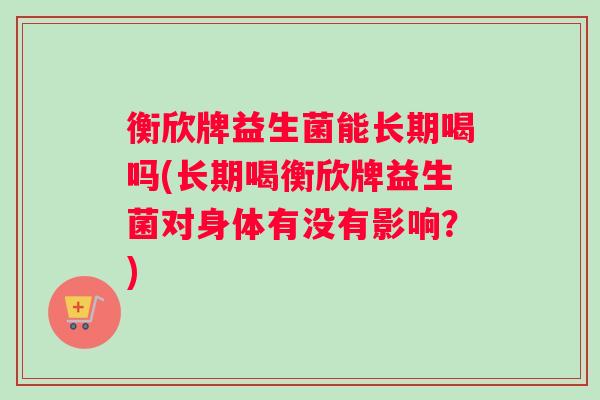 衡欣牌益生菌能长期喝吗(长期喝衡欣牌益生菌对身体有没有影响?) 衡欣牌益生菌能长期喝吗(长期喝衡欣牌益生菌对身体有没有影响?)