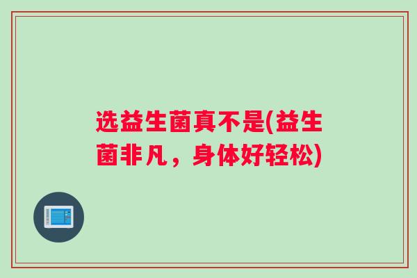 选益生菌真不是(益生菌非凡，身体好轻松)