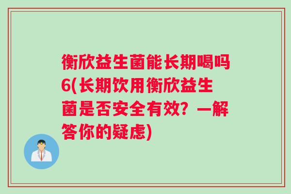衡欣益生菌能长期喝吗6(长期饮用衡欣益生菌是否安全有效？—解答你的疑虑)