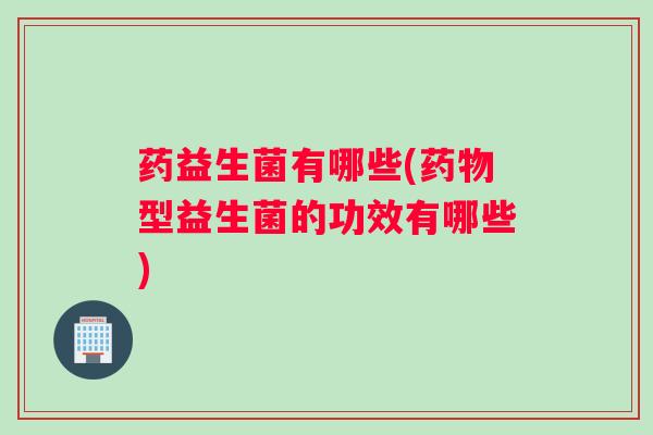 药益生菌有哪些(药物型益生菌的功效有哪些)