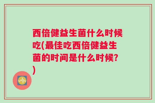 西倍健益生菌什么时候吃(佳吃西倍健益生菌的时间是什么时候?) 西倍健益生菌什么时候吃(佳吃西倍健益生菌的时间是什么时候?)