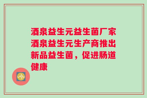 酒泉益生元益生菌厂家酒泉益生元生产商推出新品益生菌，促进肠道健康