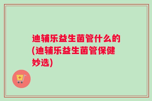 迪辅乐益生菌管什么的(迪辅乐益生菌管保健妙选)