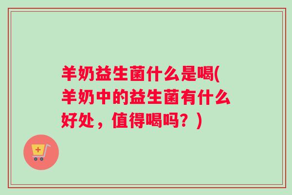 羊奶益生菌什么是喝(羊奶中的益生菌有什么好处，值得喝吗？)
