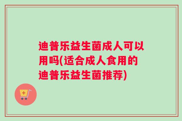 迪普乐益生菌成人可以用吗(适合成人食用的迪普乐益生菌推荐)