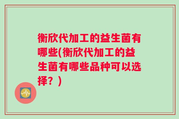 衡欣代加工的益生菌有哪些(衡欣代加工的益生菌有哪些品种可以选择？)