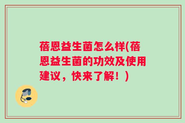 蓓恩益生菌怎么样(蓓恩益生菌的功效及使用建议，快来了解！)