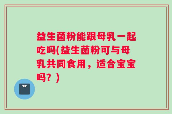 益生菌粉能跟母乳一起吃吗(益生菌粉可与母乳共同食用，适合宝宝吗？)