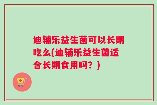 迪辅乐益生菌可以长期吃么(迪辅乐益生菌适合长期食用吗？)