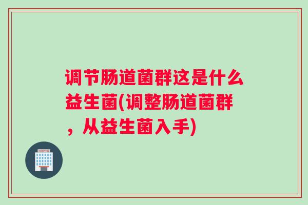 调节肠道菌群这是什么益生菌(调整肠道菌群，从益生菌入手)