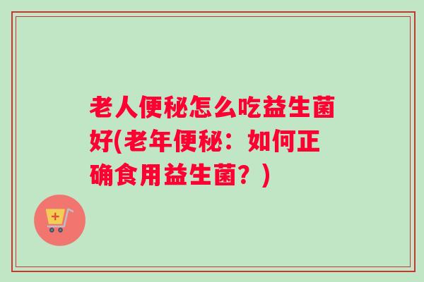 老人便秘怎么吃益生菌好(老年便秘：如何正确食用益生菌？)