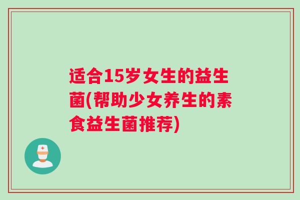 适合15岁女生的益生菌(帮助少女养生的素食益生菌推荐)