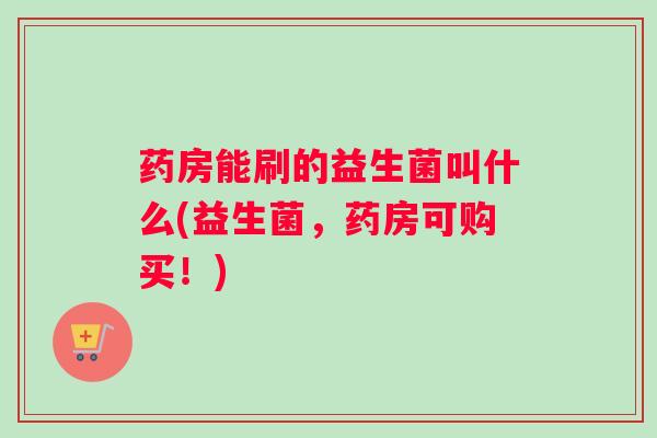 药房能刷的益生菌叫什么(益生菌,药房可购买!) 药房能刷的益生菌叫什么(益生菌,药房可购买!)