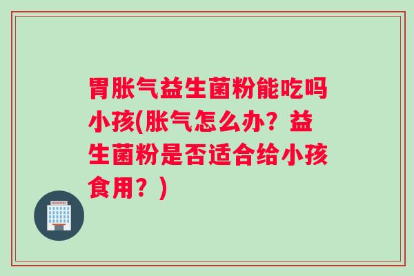 胃益生菌粉能吃吗小孩(怎么办?益生菌粉是否适合给小孩食用?) 胃益生菌粉能吃吗小孩(怎么办?益生菌粉是否适合给小孩食用?)