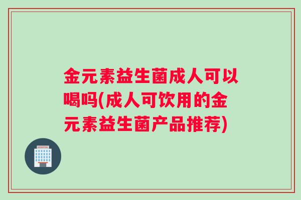 金元素益生菌成人可以喝吗(成人可饮用的金元素益生菌产品推荐)