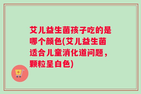 艾儿益生菌孩子吃的是哪个颜色(艾儿益生菌适合儿童消化道问题，颗粒呈白色)