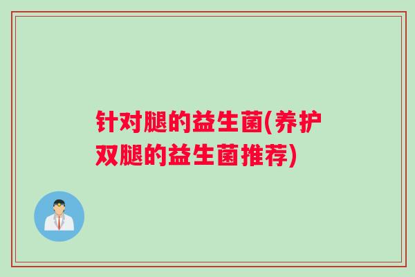 针对腿的益生菌(养护双腿的益生菌推荐) 针对腿的益生菌(养护双腿的益生菌推荐)