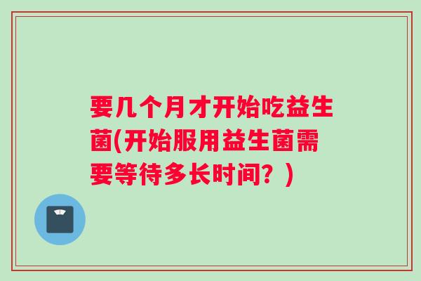 要几个月才开始吃益生菌(开始服用益生菌需要等待多长时间？)