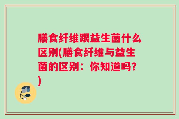 膳食纤维跟益生菌什么区别(膳食纤维与益生菌的区别：你知道吗？)