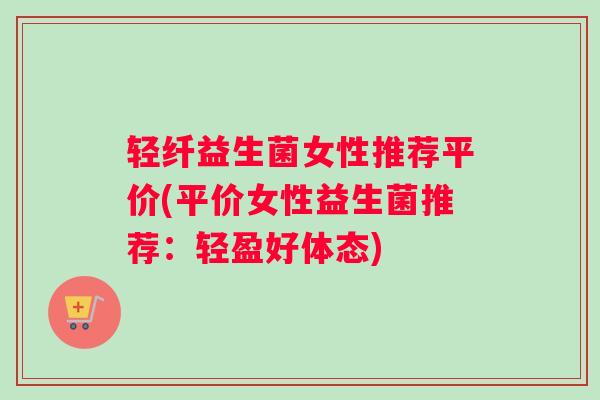 轻纤益生菌女性推荐平价(平价女性益生菌推荐：轻盈好体态)