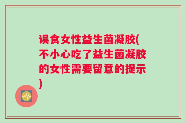 误食女性益生菌凝胶(不小心吃了益生菌凝胶的女性需要留意的提示)