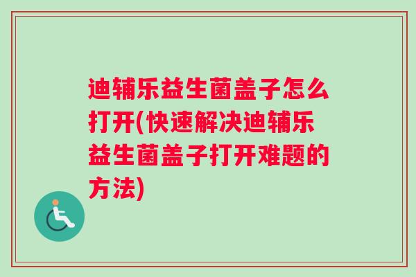 迪辅乐益生菌盖子怎么打开(快速解决迪辅乐益生菌盖子打开难题的方法)
