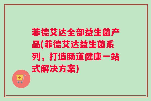 菲德艾达全部益生菌产品(菲德艾达益生菌系列，打造肠道健康一站式解决方案)
