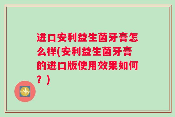 进口安利益生菌牙膏怎么样(安利益生菌牙膏的进口版使用效果如何？)