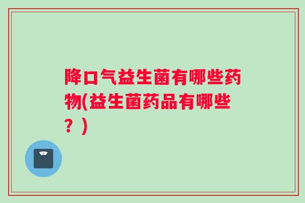 降口气益生菌有哪些药物(益生菌药品有哪些？)