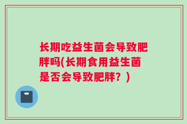 长期吃益生菌会导致吗(长期食用益生菌是否会导致?) 长期吃益生菌会导致吗(长期食用益生菌是否会导致?)