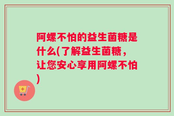阿螺不怕的益生菌糖是什么(了解益生菌糖，让您安心享用阿螺不怕)