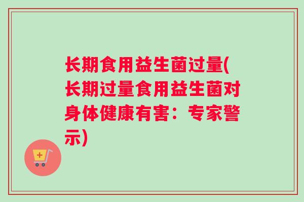 长期食用益生菌过量(长期过量食用益生菌对身体健康有害：专家警示)