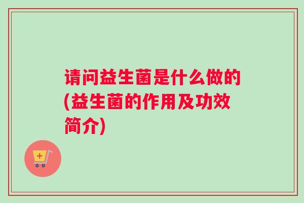 请问益生菌是什么做的(益生菌的作用及功效简介)