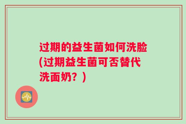 过期的益生菌如何洗脸(过期益生菌可否替代洗面奶?) 过期的益生菌如何洗脸(过期益生菌可否替代洗面奶?)
