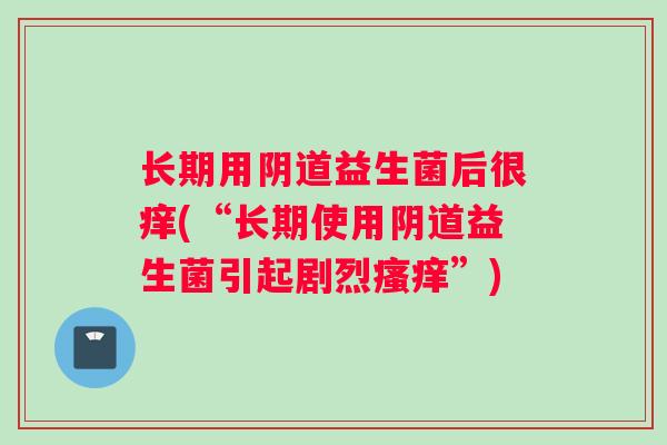 长期用阴道益生菌后很痒(“长期使用阴道益生菌引起剧烈瘙痒”)