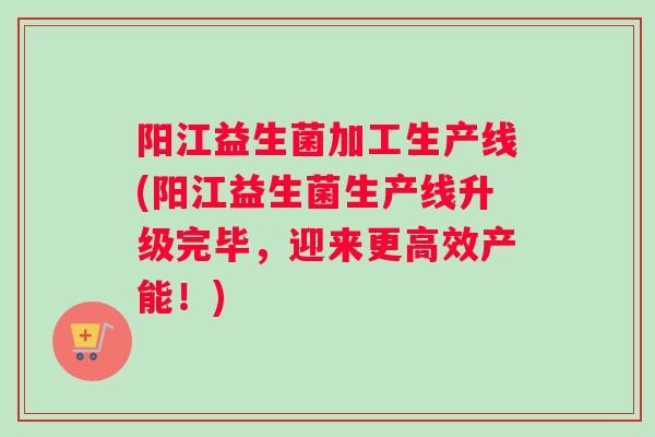 阳江益生菌加工生产线(阳江益生菌生产线升级完毕，迎来更高效产能！)