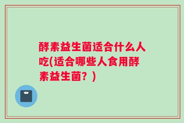 酵素益生菌适合什么人吃(适合哪些人食用酵素益生菌？)