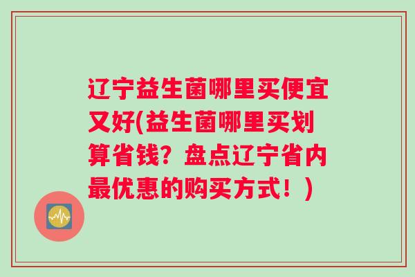 辽宁益生菌哪里买便宜又好(益生菌哪里买划算省钱？盘点辽宁省内最优惠的购买方式！)