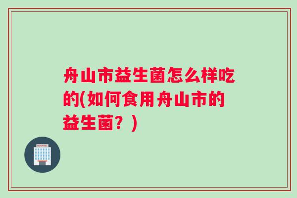 舟山市益生菌怎么样吃的(如何食用舟山市的益生菌？)