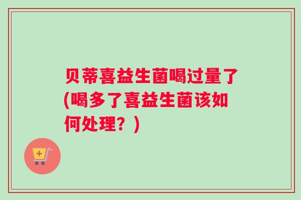 贝蒂喜益生菌喝过量了(喝多了喜益生菌该如何处理？)